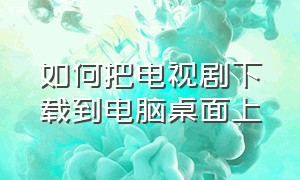 如何把电视剧下载到电脑桌面上（下载好的电视剧怎么导入到电脑）