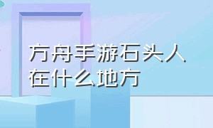 方舟手游石头人在什么地方（方舟手游各个矿洞的位置和奖励）