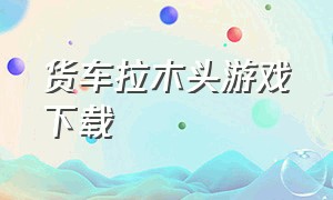 货车拉木头游戏下载（货车拉木头的单机游戏）