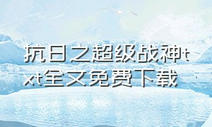 抗日之超级战神txt全文免费下载（抗日之铁血兵王txt全集下载）