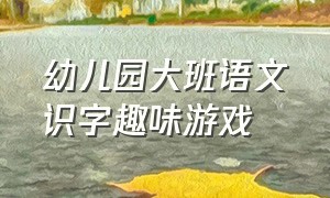 幼儿园大班语文识字趣味游戏（幼儿园趣味识字游戏100个）