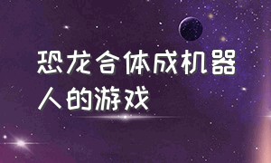 恐龙合体成机器人的游戏