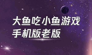 大鱼吃小鱼游戏手机版老版（大鱼吃小鱼游戏手机版最新版）