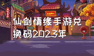 仙剑情缘手游兑换码2023年（仙剑情缘手游官网下载最新版）