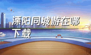 溧阳同城游在哪下载（溧阳同城游官方免费下载）