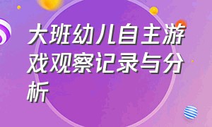 大班幼儿自主游戏观察记录与分析