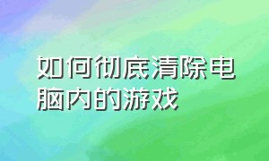 如何彻底清除电脑内的游戏（怎么彻底删除电脑里的所有游戏）