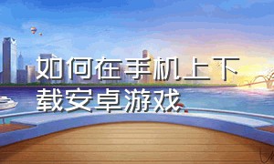 如何在手机上下载安卓游戏（安卓手机怎么下载官网版本游戏）