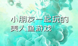 小朋友一起玩的美人鱼游戏（小朋友一起玩的美人鱼游戏有哪些）