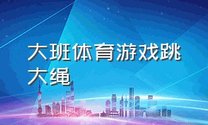 大班体育游戏跳大绳（大班跳大绳的游戏规则）