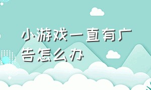 小游戏一直有广告怎么办（现在小游戏全是广告怎么解决）