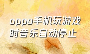 oppo手机玩游戏时音乐自动停止（oppo为啥听歌打游戏歌曲自动关闭）