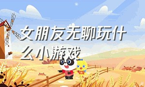 女朋友无聊玩什么小游戏（女朋友说无聊玩啥小游戏）