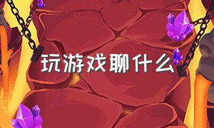 玩游戏聊什么（玩游戏聊天的一般都聊什么）