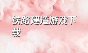 铁路建造游戏下载（建造火车游戏下载入口）