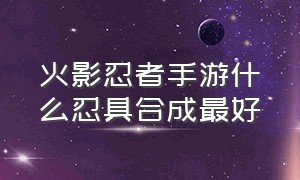 火影忍者手游什么忍具合成最好（火影忍者手游145级忍具哪个好）