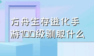 方舟生存进化手游100级驯服什么（方舟生存进化手游怎么驯被动生物）