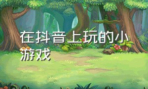 在抖音上玩的小游戏（进入抖音小游戏）