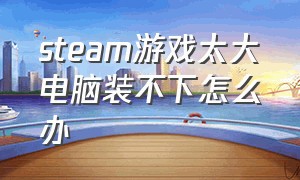 steam游戏太大电脑装不下怎么办（steam游戏空间太大了下不了怎么办）