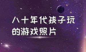 八十年代孩子玩的游戏照片