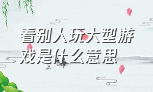 看别人玩大型游戏是什么意思（看别人玩大型游戏是什么意思呀）