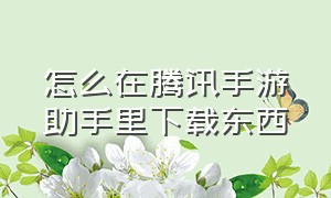 怎么在腾讯手游助手里下载东西（怎么查看腾讯手游助手的下载途径）