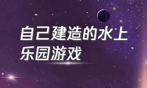 自己建造的水上乐园游戏（打造自己的水上乐园游戏）