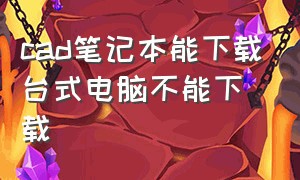 cad笔记本能下载台式电脑不能下载