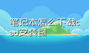 笔记本怎么下载cad安装包（电脑上怎么找cad安装包）