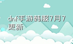 dnf手游韩服7月7更新（dnf手游韩服7月份更新内容）