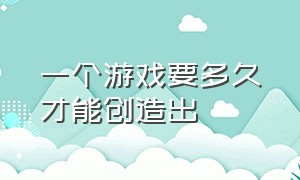 一个游戏要多久才能创造出（开发一款独特的游戏需要多久）