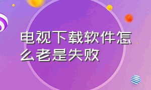 电视下载软件怎么老是失败（电视下载软件失败怎么回事）