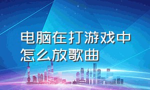 电脑在打游戏中怎么放歌曲（电脑打游戏放歌怎么一键开关音乐）