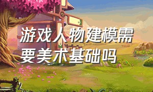 游戏人物建模需要美术基础吗