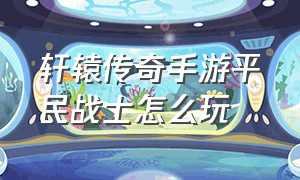 轩辕传奇手游平民战士怎么玩