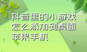 抖音里的小游戏怎么添加到桌面苹果手机（抖音小游戏怎么添加到桌面苹果）