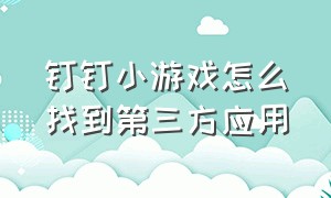 钉钉小游戏怎么找到第三方应用（钉钉里的玩游戏小程序怎么关闭）