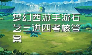 梦幻西游手游石艺三进四考核答案（梦幻西游手游石艺2进3进阶考核）