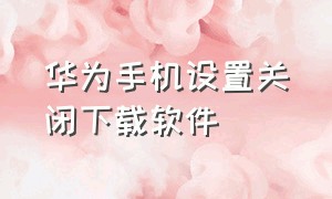 华为手机设置关闭下载软件（华为手机下载软件时受限怎么关闭）