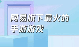 网易旗下最火的手游游戏（网易旗下手游游戏名单）