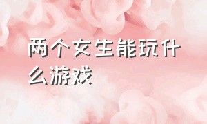 两个女生能玩什么游戏（两个女生能玩什么游戏不用手机）