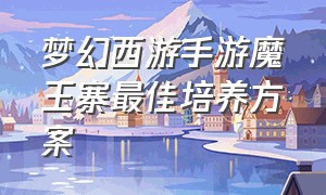 梦幻西游手游魔王寨最佳培养方案（梦幻西游手游魔王寨选哪个人物好）