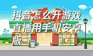 抖音怎么开游戏直播用手机安卓版