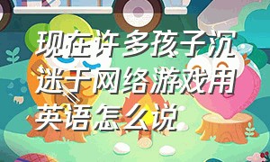 现在许多孩子沉迷于网络游戏用英语怎么说