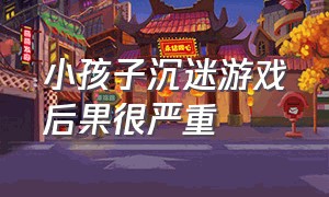 小孩子沉迷游戏后果很严重（小孩沉迷游戏怎么办）