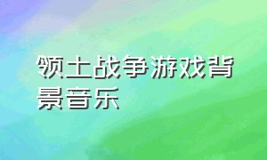 领土战争游戏背景音乐（游戏战争中文歌曲背景音乐）