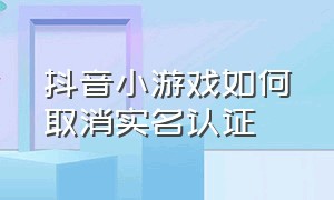 抖音小游戏如何取消实名认证（抖音小游戏如果要实名认证怎么办）