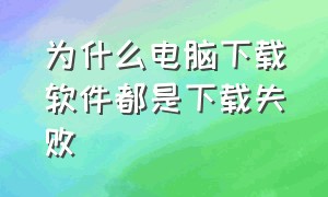 为什么电脑下载软件都是下载失败（电脑下载软件为什么是下载错误呢）