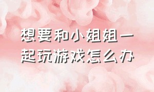 想要和小姐姐一起玩游戏怎么办