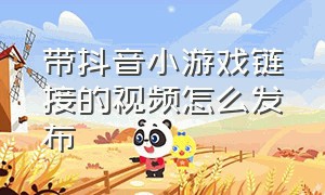 带抖音小游戏链接的视频怎么发布（带抖音小游戏链接的视频怎么发布作品）